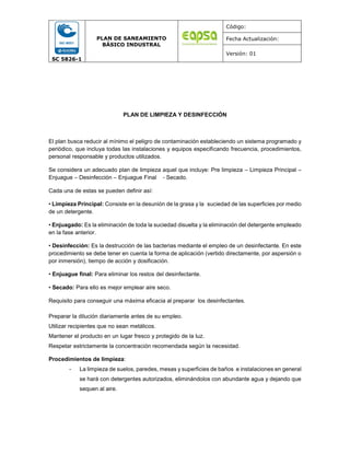 SC 5826-1
PLAN DE SANEAMIENTO
BÁSICO INDUSTRAL
Código:
Fecha Actualización:
Versión: 01
PLAN DE LIMPIEZA Y DESINFECCIÓN
El plan busca reducir al mínimo el peligro de contaminación estableciendo un sistema programado y
periódico, que incluya todas las instalaciones y equipos especificando frecuencia, procedimientos,
personal responsable y productos utilizados.
Se considera un adecuado plan de limpieza aquel que incluye: Pre limpieza – Limpieza Principal –
Enjuague – Desinfección – Enjuague Final ‐ Secado.
Cada una de estas se pueden definir así:
• Limpieza Principal: Consiste en la desunión de la grasa y la suciedad de las superficies por medio
de un detergente.
• Enjuagado: Es la eliminación de toda la suciedad disuelta y la eliminación del detergente empleado
en la fase anterior.
• Desinfección: Es la destrucción de las bacterias mediante el empleo de un desinfectante. En este
procedimiento se debe tener en cuenta la forma de aplicación (vertido directamente, por aspersión o
por inmersión), tiempo de acción y dosificación.
• Enjuague final: Para eliminar los restos del desinfectante.
• Secado: Para ello es mejor emplear aire seco.
Requisito para conseguir una máxima eficacia al preparar los desinfectantes.
Preparar la dilución diariamente antes de su empleo.
Utilizar recipientes que no sean metálicos.
Mantener el producto en un lugar fresco y protegido de la luz.
Respetar estrictamente la concentración recomendada según la necesidad.
Procedimientos de limpieza:
- La limpieza de suelos, paredes, mesas y superficies de baños e instalaciones en general
se hará con detergentes autorizados, eliminándolos con abundante agua y dejando que
sequen al aire.
 