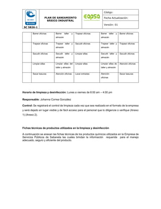 SC 5826-1
PLAN DE SANEAMIENTO
BÁSICO INDUSTRAL
Código:
Fecha Actualización:
Versión: 01
Barrer oficinas Barrer taller y
almacén
Trapear oficinas Barrer taller y
almacén
Barrer oficinas
Trapear oficinas Trapear taller y
almacén
Sacudir oficinas Trapear taller y
almacén
Trapear oficinas
Sacudir oficinas Sacudir taller y
almacén
Limpiar sillas Sacudir taller y
almacén
Sacudir oficinas
Limpiar sillas Limpiar sillas del
taller y almacén
Limpiar sillas Limpiar sillas de
taller y almacén
Atención oficinas
Sacar basuras Atención oficinas Lavar entradas Atención
oficinas
Sacar basuras
Horario de limpieza y desinfección: Lunes a viernes de 8:00 am – 4:00 pm
Responsable: Johanna Correa González
Control: Se registrará el control de limpieza cada vez que sea realizado en el formato de la empresa
y será dejado en lugar visible y de fácil acceso para el personal que lo diligencie o verifique (Anexo
1) (Anexo 2).
Fichas técnicas de productos utilizados en la limpieza y desinfección
A continuación se anexan las fichas técnicas de los productos químicos utilizados en la Empresa de
Servicios Públicos de Sabaneta las cuales brindan la información requerida para el manejo
adecuado, seguro y eficiente del producto.
 