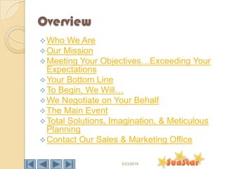Overview
 Who We Are
 Our Mission
 Meeting Your   Objectives…Exceeding Your
  Expectations
 Your Bottom Line
 To Begin, We Will…
 We Negotiate on Your Behalf
 The Main Event
 Total Solutions, Imagination, & Meticulous
  Planning
 Contact Our Sales & Marketing Office


                     3/23/2010
 