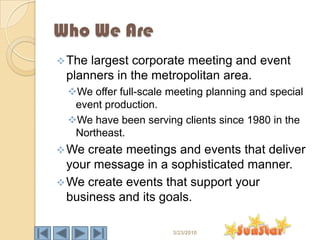 Who We Are
 Thelargest corporate meeting and event
 planners in the metropolitan area.
  We offer full-scale meeting planning and special
   event production.
  We have been serving clients since 1980 in the
   Northeast.
 We  create meetings and events that deliver
  your message in a sophisticated manner.
 We create events that support your
  business and its goals.

                       3/23/2010
 