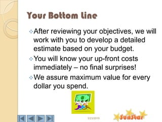 Your Bottom Line
After reviewing your objectives, we will
 work with you to develop a detailed
 estimate based on your budget.
You will know your up-front costs
 immediately – no final surprises!
We assure maximum value for every
 dollar you spend.



                  3/23/2010
 