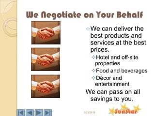 We Negotiate on Your Behalf
               We    can deliver the
                  best products and
                  services at the best
                  prices.
                  Hotel and off-site
                   properties
                  Food and beverages
                  Décor and
                   entertainment
              We can pass on all
               savings to you.
             3/23/2010
 