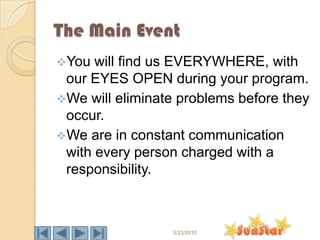 The Main Event
You  will find us EVERYWHERE, with
 our EYES OPEN during your program.
We will eliminate problems before they
 occur.
We are in constant communication
 with every person charged with a
 responsibility.



                 3/23/2010
 