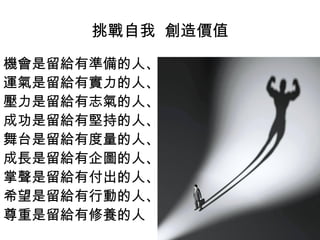 挑戰自我 創造價值
機會是留給有準備的人、
運氣是留給有實力的人、
壓力是留給有志氣的人、
成功是留給有堅持的人、
舞台是留給有度量的人、
成長是留給有企圖的人、
掌聲是留給有付出的人、
希望是留給有行動的人、
尊重是留給有修養的人
 