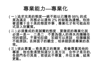 專業能力—專業化
( 一 ) 追求完美的態度──絕不能以已獲得 98% 的成
果為滿足，而務必以還有 2% 的缺點為遺憾。抱持
著這種十全十美的態度作事，專業化才有可能由形
式深入到實質。
( 二 ) 必須養成的是誠實的態度，要徹底的專業化就
必須一是一，二是二，不要為個人的得失而隱瞞任
何的錯誤。不要怕犯錯，犯錯可以原諒，但隱瞞就
不能原諒。丟掉面子的觀念，坦承錯誤是專業的表
現。
( 三 ) 彼此尊重 -- 愈是真正的專家，愈會尊重其他的
專家，他也愈清楚知道分工是方法，合作才是目的。
各部門各行其是，若彼此不尊重，本位主義，結果
更亂。
 