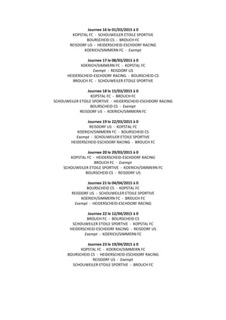Journee 16 le 01/03/2015 à 0
KOPSTAL FC - SCHOUWEILER ETOILE SPORTIVE
BOURSCHEID CS - BROUCH FC
REISDORF US - HEIDERSCHEID-ESCHDORF RACING
KOERICH/SIMMERN FC - Exempt
Journee 17 le 08/03/2015 à 0
KOERICH/SIMMERN FC - KOPSTAL FC
Exempt - REISDORF US
HEIDERSCHEID-ESCHDORF RACING - BOURSCHEID CS
BROUCH FC - SCHOUWEILER ETOILE SPORTIVE
Journee 18 le 15/03/2015 à 0
KOPSTAL FC - BROUCH FC
SCHOUWEILER ETOILE SPORTIVE - HEIDERSCHEID-ESCHDORF RACING
BOURSCHEID CS - Exempt
REISDORF US - KOERICH/SIMMERN FC
Journee 19 le 22/03/2015 à 0
REISDORF US - KOPSTAL FC
KOERICH/SIMMERN FC - BOURSCHEID CS
Exempt - SCHOUWEILER ETOILE SPORTIVE
HEIDERSCHEID-ESCHDORF RACING - BROUCH FC
Journee 20 le 29/03/2015 à 0
KOPSTAL FC - HEIDERSCHEID-ESCHDORF RACING
BROUCH FC - Exempt
SCHOUWEILER ETOILE SPORTIVE - KOERICH/SIMMERN FC
BOURSCHEID CS - REISDORF US
Journee 21 le 04/04/2015 à 0
BOURSCHEID CS - KOPSTAL FC
REISDORF US - SCHOUWEILER ETOILE SPORTIVE
KOERICH/SIMMERN FC - BROUCH FC
Exempt - HEIDERSCHEID-ESCHDORF RACING
Journee 22 le 12/04/2015 à 0
BROUCH FC - BOURSCHEID CS
SCHOUWEILER ETOILE SPORTIVE - KOPSTAL FC
HEIDERSCHEID-ESCHDORF RACING - REISDORF US
Exempt - KOERICH/SIMMERN FC
Journee 23 le 19/04/2015 à 0
KOPSTAL FC - KOERICH/SIMMERN FC
BOURSCHEID CS - HEIDERSCHEID-ESCHDORF RACING
REISDORF US - Exempt
SCHOUWEILER ETOILE SPORTIVE - BROUCH FC
 