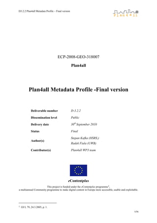 D3.2.2 Plan4all Metadata Profile – Final version
1/74
ECP-2008-GEO-318007
Plan4all
Plan4all Metadata Profile -Final version
Deliverable number D-3.2.2
Dissemination level Public
Delivery date 30th
September 2010
Status Final
Author(s)
Stepan Kafka (HSRS,)
Radek Fiala (UWB)
Contributor(s) Plan4all WP3 team
eContentplus
This project is funded under the eContentplus programme1,
a multiannual Community programme to make digital content in Europe more accessible, usable and exploitable.
1 OJ L 79, 24.3.2005, p. 1.
 