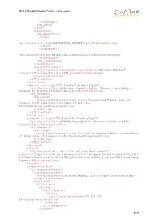 D3.2.2 Plan4all Metadata Profile – Final version
61/74
</dateType>
</CI_Date>
</date>
<identifier>
<RS_Identifier>
<code>
<gco:CharacterString>SPATIALPLAN_KONCEPT</gco:CharacterString>
</code>
<codeSpace>
<gco:CharacterString>http://www.olomouc.eu</gco:CharacterString>
</codeSpace>
</RS_Identifier>
</identifier>
<presentationForm>
<CI_PresentationFormCode codeListValue="documentDigital"
codeList="">documentDigital</CI_PresentationFormCode>
</presentationForm>
</CI_Citation>
</citation>
<abstract xsi:type="PT_FreeText_PropertyType">
<gco:CharacterString>Koncept územního plánu Olomouc zveřejněný v
souladu se zákonem 183/2006 Sb.</gco:CharacterString>
<PT_FreeText>
<textGroup>
<LocalisedCharacterString locale="locale-eng">Local plan of
Olomouc draft published according to Act. No.
183/2006</LocalisedCharacterString>
</textGroup>
</PT_FreeText>
</abstract>
<purpose xsi:type="PT_FreeText_PropertyType">
<gco:CharacterString>Veřejné projednání konceptu územního plánu
Olomouc</gco:CharacterString>
<PT_FreeText>
<textGroup>
<LocalisedCharacterString locale="locale-eng">Public proceedings
of Local plan of Olomouc draft</LocalisedCharacterString>
</textGroup>
</PT_FreeText>
</purpose>
<status>
<MD_ProgressCode codeListValue="underDevelopment"
codeList="http://standards.iso.org/ittf/PubliclyAvailableStandards/ISO_1913
9_Schemas/resources/Codelist/ML_gmxCodelists.xml#MD_ProgressCode">underDeve
lopment</MD_ProgressCode>
</status>
<pointOfContact>
<CI_ResponsibleParty>
<organisationName>
<gco:CharacterString>Knesl+Kynčl, s.r.o.</gco:CharacterString>
</organisationName>
<contactInfo>
<CI_Contact>
<phone>
<CI_Telephone>
<voice>
<gco:CharacterString>+420 541 592
134</gco:CharacterString>
</voice>
</CI_Telephone>
</phone>
 