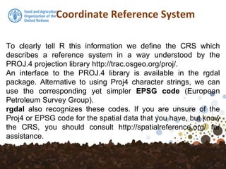 Coordinate Reference System
To clearly tell R this information we define the CRS which
describes a reference system in a way understood by the
PROJ.4 projection library http://trac.osgeo.org/proj/.
An interface to the PROJ.4 library is available in the rgdal
package. Alternative to using Proj4 character strings, we can
use the corresponding yet simpler EPSG code (European
Petroleum Survey Group).
rgdal also recognizes these codes. If you are unsure of the
Proj4 or EPSG code for the spatial data that you have, but know
the CRS, you should consult http://spatialreference.org/ for
assistance.
 