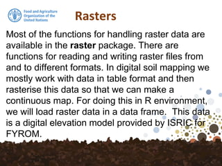 Rasters
Most of the functions for handling raster data are
available in the raster package. There are
functions for reading and writing raster files from
and to different formats. In digital soil mapping we
mostly work with data in table format and then
rasterise this data so that we can make a
continuous map. For doing this in R environment,
we will load raster data in a data frame. This data
is a digital elevation model provided by ISRIC for
FYROM.
 