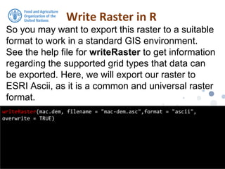 So you may want to export this raster to a suitable
format to work in a standard GIS environment.
See the help file for writeRaster to get information
regarding the supported grid types that data can
be exported. Here, we will export our raster to
ESRI Ascii, as it is a common and universal raster
format.
Write Raster in R
writeRaster(mac.dem, filename = "mac-dem.asc",format = "ascii",
overwrite = TRUE)
 