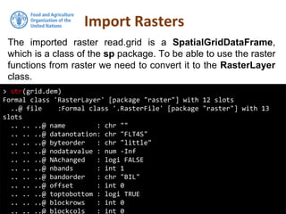 The imported raster read.grid is a SpatialGridDataFrame,
which is a class of the sp package. To be able to use the raster
functions from raster we need to convert it to the RasterLayer
class.
Import Rasters
> str(grid.dem)
Formal class 'RasterLayer' [package "raster"] with 12 slots
..@ file :Formal class '.RasterFile' [package "raster"] with 13
slots
.. .. ..@ name : chr ""
.. .. ..@ datanotation: chr "FLT4S"
.. .. ..@ byteorder : chr "little"
.. .. ..@ nodatavalue : num -Inf
.. .. ..@ NAchanged : logi FALSE
.. .. ..@ nbands : int 1
.. .. ..@ bandorder : chr "BIL"
.. .. ..@ offset : int 0
.. .. ..@ toptobottom : logi TRUE
.. .. ..@ blockrows : int 0
.. .. ..@ blockcols : int 0
 