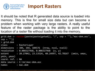 It should be noted that R generated data source is loaded into
memory. This is fine for small size data but can become a
problem when working with very large rasters. A really useful
feature of the raster package is the ability to point to the
location of a raster file without loading it into the memory.
Import Rasters
grid.dem <- raster(paste(paste(getwd(), "/", sep = ""),"mac-dem.asc",
sep = ""))
> grid.dem
class : RasterLayer
dimensions : 304, 344, 104576 (nrow, ncol, ncell)
resolution : 0.008327968, 0.008327968 (x, y)
extent : 20.27042, 23.13524, 40.24997, 42.78167 (xmin, xmax,
ymin, ymax)
coord. ref. : NA
data source : C:mcmac-dem.asc
names : mac.dem
 