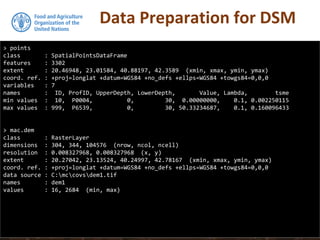 Data Preparation for DSM
> points
class : SpatialPointsDataFrame
features : 3302
extent : 20.46948, 23.01584, 40.88197, 42.3589 (xmin, xmax, ymin, ymax)
coord. ref. : +proj=longlat +datum=WGS84 +no_defs +ellps=WGS84 +towgs84=0,0,0
variables : 7
names : ID, ProfID, UpperDepth, LowerDepth, Value, Lambda, tsme
min values : 10, P0004, 0, 30, 0.00000000, 0.1, 0.002250115
max values : 999, P6539, 0, 30, 50.33234687, 0.1, 0.160096433
> mac.dem
class : RasterLayer
dimensions : 304, 344, 104576 (nrow, ncol, ncell)
resolution : 0.008327968, 0.008327968 (x, y)
extent : 20.27042, 23.13524, 40.24997, 42.78167 (xmin, xmax, ymin, ymax)
coord. ref. : +proj=longlat +datum=WGS84 +no_defs +ellps=WGS84 +towgs84=0,0,0
data source : C:mccovsdem1.tif
names : dem1
values : 16, 2684 (min, max)
 