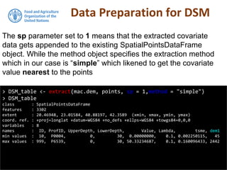 Data Preparation for DSM
> DSM_table <- extract(mac.dem, points, sp = 1,method = "simple")
> DSM_table
class : SpatialPointsDataFrame
features : 3302
extent : 20.46948, 23.01584, 40.88197, 42.3589 (xmin, xmax, ymin, ymax)
coord. ref. : +proj=longlat +datum=WGS84 +no_defs +ellps=WGS84 +towgs84=0,0,0
variables : 8
names : ID, ProfID, UpperDepth, LowerDepth, Value, Lambda, tsme, dem1
min values : 10, P0004, 0, 30, 0.00000000, 0.1, 0.002250115, 45
max values : 999, P6539, 0, 30, 50.33234687, 0.1, 0.160096433, 2442
The sp parameter set to 1 means that the extracted covariate
data gets appended to the existing SpatialPointsDataFrame
object. While the method object specifies the extraction method
which in our case is “simple” which likened to get the covariate
value nearest to the points
 