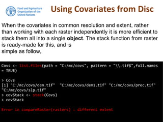 Using Covariates from Disc
Covs <- list.files(path = "C:/mc/covs", pattern = ".tif$",full.names
= TRUE)
> Covs
[1] "C:/mc/covs/dem.tif" "C:/mc/covs/dem1.tif" "C:/mc/covs/prec.tif"
"C:/mc/covs/slp.tif"
> covStack <- stack(Covs)
> covStack
Error in compareRaster(rasters) : different extent
When the covariates in common resolution and extent, rather
than working with each raster independently it is more efficient to
stack them all into a single object. The stack function from raster
is ready-made for this, and is
simple as follow,
 