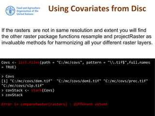 Using Covariates from Disc
Covs <- list.files(path = "C:/mc/covs", pattern = ".tif$",full.names
= TRUE)
> Covs
[1] "C:/mc/covs/dem.tif" "C:/mc/covs/dem1.tif" "C:/mc/covs/prec.tif"
"C:/mc/covs/slp.tif"
> covStack <- stack(Covs)
> covStack
Error in compareRaster(rasters) : different extent
If the rasters are not in same resolution and extent you will find
the other raster package functions resample and projectRaster as
invaluable methods for harmonizing all your different raster layers.
 