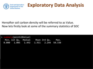 Exploratory Data Analysis
Hereafter soil carbon density will be referred to as Value.
Now lets firstly look at some of the summary statistics of SOC
> summary(points$Value)
Min. 1st Qu. Median Mean 3rd Qu. Max.
0.000 1.005 1.492 1.911 2.244 50.330
 