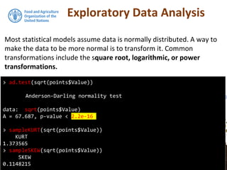 Exploratory Data Analysis
Most statistical models assume data is normally distributed. A way to
make the data to be more normal is to transform it. Common
transformations include the square root, logarithmic, or power
transformations.
> ad.test(sqrt(points$Value))
Anderson-Darling normality test
data: sqrt(points$Value)
A = 67.687, p-value < 2.2e-16
> sampleKURT(sqrt(points$Value))
KURT
1.373565
> sampleSKEW(sqrt(points$Value))
SKEW
0.1148215
 
