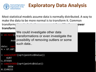 Exploratory Data Analysis
Most statistical models assume data is normally distributed. A way to
make the data to be more normal is to transform it. Common
transformations include the square root, logarithmic, or power
transformations.
> ad.test(sqrt(points1$Value))
Anderson-Darling normality test
data: sqrt(points1$Value)
A = 67.687, p-value < 2.2e-16
> sampleKURT(sqrt(points1$Value))
KURT
1.373565
> sampleSKEW(sqrt(points$Value))
SKEW
0.1148215
We could investigate other data
transformations or even investigate the
possibility of removing outliers or some
such data..
 