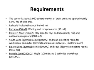 Requirements
• The center is about 3,000-square-meters of gross area and approximately
5,000 m2 of land area.
• It should include (but not limited to):
• Entrance (50m2): Waiting and reception area (50 m2)
• Children Zone (200m2): Play area for toys and books (200 m2) and
outdoors playground (300 m2)
• Youth Zone (300m2): Majlis (100m2) and four 4 meeting room for
workshops, computer terminals and groups activities. (4x50 m2 each)
• Elderly Zone (300m2): Majlis (100m2) and Four (4) private meeting rooms
(4x50 m2)
• Female Zone (200m2): Majlis (100m2) and 2 activities workshops
(2x50m2).
 