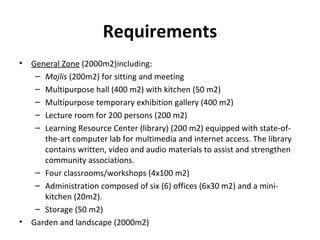Requirements
• General Zone (2000m2)including:
– Majlis (200m2) for sitting and meeting
– Multipurpose hall (400 m2) with kitchen (50 m2)
– Multipurpose temporary exhibition gallery (400 m2)
– Lecture room for 200 persons (200 m2)
– Learning Resource Center (library) (200 m2) equipped with state-of-
the-art computer lab for multimedia and internet access. The library
contains written, video and audio materials to assist and strengthen
community associations.
– Four classrooms/workshops (4x100 m2)
– Administration composed of six (6) offices (6x30 m2) and a mini-
kitchen (20m2).
– Storage (50 m2)
• Garden and landscape (2000m2)
 