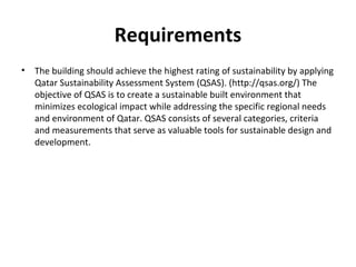Requirements
• The building should achieve the highest rating of sustainability by applying
Qatar Sustainability Assessment System (QSAS). (http://qsas.org/) The
objective of QSAS is to create a sustainable built environment that
minimizes ecological impact while addressing the specific regional needs
and environment of Qatar. QSAS consists of several categories, criteria
and measurements that serve as valuable tools for sustainable design and
development.
 