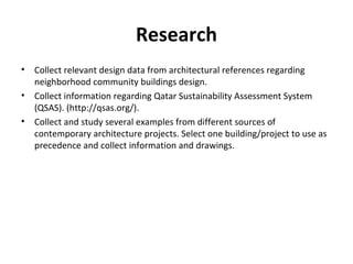 Research
• Collect relevant design data from architectural references regarding
neighborhood community buildings design.
• Collect information regarding Qatar Sustainability Assessment System
(QSAS). (http://qsas.org/).
• Collect and study several examples from different sources of
contemporary architecture projects. Select one building/project to use as
precedence and collect information and drawings.
 