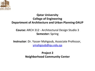 Qatar University
College of Engineering
Department of Architecture and Urban Planning-DAUP
Course: ARCH 312 - Architectural Design Studio 3
Semester: Spring
Instructor: Dr. Yasser Mahgoub, Associate Professor,
ymahgoub@qu.edu.qa
Project 2
Neighborhood Community Center
 