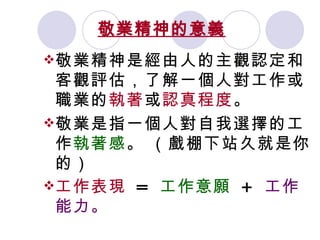 敬業精神的意義   敬業精神是經由人的主觀認定和客觀評估，了解一個人對工作或職業的 執著 或 認真程度 。   敬業是指一個人對自我選擇的工作 執著感 。   （戲棚下站久就是你的） 工作表現   =  工作意願   +  工作能力。   