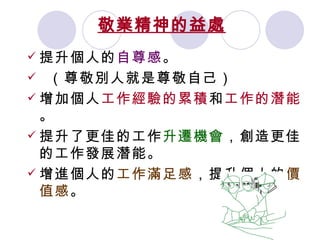 敬業精神的益處   提升個人的 自尊感 。 （尊敬別人就是尊敬自己）  增加個人 工作經驗的累積 和 工作的潛能 。 提升了更佳的工作 升遷機會 ，創造更佳的工作發展潛能。 增進個人的 工作滿足感 ，提升個人的 價值感 。   