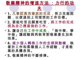 敬業精神的增進方法   ：力行的功夫   1. 凡事認真而徹底的完成 ，努力克服困難，以便達到上司理想的工作目標。 2. 要能吃苦且願意吃苦， 將工作的完成視為自己應當做的工作 。 3. 讓自己 在工作中成長 ，「做中學、學中做」讓經驗與再教育對敬業產生加乘效果。 4. 減少個人轉換工作的念頭與動機 ，執著於工作和累積個人工作經驗，才是敬業的具體表現。 5. 敬業精神的不斷修煉。 