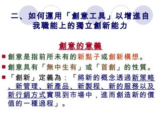 二、如何運用「創意工具」以增進自我職能上的獨立創新能力 創意的意義 創意是指前所未有的 新點子 或 創新構想 。 創意具有「 無中生有 」或「 首創 」的性質。 「創新」定義為：「 將新的概念透過 新策略、新管理、新產品、新製程、新的服務以及新行銷方式 實現到市場中，進而創造新的價值的一種過程 」。 