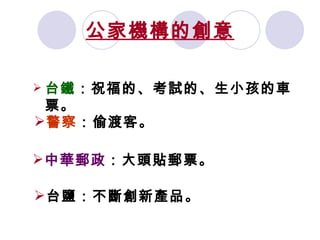 公家機構的創意 台鐵 ：祝福的、考試的、生小孩的車票。 警察 ：偷渡客。 中華郵政 ：大頭貼郵票。 台鹽：不斷創新產品。 