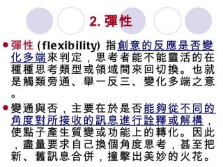 2. 彈性 彈性 (flexibility) 指 創意的反應是否變化多端 來判定，思考者能不能靈活的在種種思考類型或領域間來回切換。也就是觸類旁通、舉一反三、變化多端之意。 變通與否，主要在於是否 能夠從不同的角度對所接收的訊息進行詮釋或解構 ，使點子產生質變或功能上的轉化。因此，盡量要求自己換個角度思考，甚至把新、舊訊息合併，撞擊出美妙的火花。 