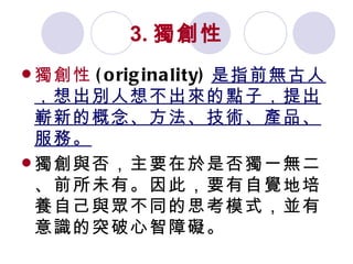3. 獨創性 獨創性 (originality) 是指前無古人，想出別人想不出來的點子，提出嶄新的概念、方法、技術、產品、服務。 獨創與否，主要在於是否獨一無二、前所未有。因此，要有自覺地培養自己與眾不同的思考模式，並有意識的突破心智障礙。 