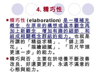 4. 精巧性 精巧性 (elaboration) 是一種補充概念，在原來的構想或基本觀念再加上新觀念，增加有趣的細節，和組成相關概念群組的能力。 也就是所謂的「精益求精」、「錦上添花」、「描繪細膩」、「百尺竿頭更進一步」的能力。 精巧與否，主要在於培養不斷改善改良、好還要更好、永遠不滿意的心態與能力。 