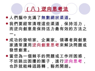 （八）逆向思考法   人們腦中充滿了 無數網狀渠道 。 我們要經常清理這些渠道，保持活力，而逆向創意是保持活力最有效的方法之一。 成功的發明家、企業家、領導者與創意家通常運用 逆向創意思考 來解決問題或發想創意。 當您為一個棘手的問題或工作所困惑，不妨跳出困擾的圈子，進行 逆向思考 ，也許就能峰迴路轉，豁然開朗。 