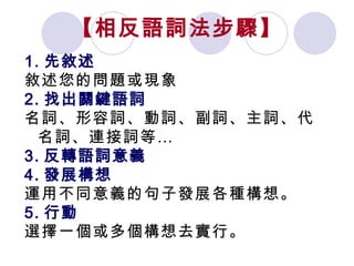 【相反語詞法步驟】 1. 先敘述 敘述您的問題或現象 2. 找出關鍵語詞 名詞、形容詞、動詞、副詞、主詞、代名詞、連接詞等… 3. 反轉語詞意義 4. 發展構想 運用不同意義的句子發展各種構想。 5. 行動 選擇一個或多個構想去實行。 