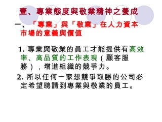 壹、專業態度與敬業精神之養成   一、 「專業」與「敬業」在人力資本市場的意義與價值 1. 專業與敬業的員工才能提供有 高效率、高品質的工作表現 （顧客服務），增進組織的競爭力。 2. 所以任何一家想競爭取勝的公司必定希望聘請到專業與敬業的員工。  