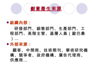 創意產生來源 組織內部： 研發部門、銷售部門、生產部門、工程部門、高階主管、基層人員（歐巴桑）… 外部來源： 顧客、中間商、技術期刊、學術研究機構、競爭者、政府機構、廣告代理商、供應商… 