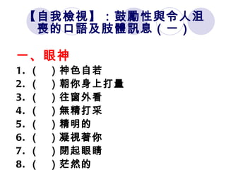 【自我檢視】：鼓勵性與令人沮喪的口語及肢體訊息（一） 一、眼神 1. （   ）神色自若 2. （   ）朝你身上打量 3. （   ）往窗外看 4. （   ）無精打采 5. （   ）精明的 6. （   ）凝視著你 7. （   ）閉起眼睛 8. （   ）茫然的 