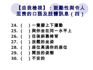 【自我檢視】：鼓勵性與令人沮喪的口語及肢體訊息（四） 24. （   ）一隻腳上下擺動 25. （   ）與你坐在同一水平上 26. （   ）往後斜靠椅背 27. （   ）放鬆的坐姿 28. （   ）座位高過你的座位 29. （   ）開放的姿態 30. （   ）不安的 