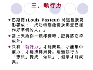 三、執行力 巴斯德 (Louis Pasteur) 將這種狀況形容成：「成功特別鍾情於那些已經作好準備的人。」 當上天給你一顆檸檬時，記得將它榨成汁。 只有「 執行力 」才能聚焦、才能集中權力，才能扭轉局勢。透過執行力，「想法」變成「做法」，創意才能成真。 
