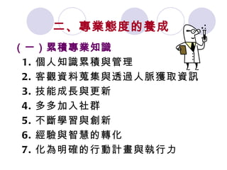 二、專業態度的養成 （一）累積專業知識 1. 個人知識累積與管理 2. 客觀資料蒐集與透過人脈獲取資訊 3. 技能成長與更新 4. 多多加入社群 5. 不斷學習與創新 6. 經驗與智慧的轉化 7. 化為明確的行動計畫與執行力 
