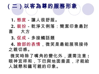 （二）以客為尊的服務形象 1. 態度 －讓人很舒服。 2. 裝扮 －乾淨又俐落：簡潔印象最討喜  大方 3. 促成 －多接觸話題 4. 臉部的表情 ，微笑是最能展現接待之親切感。 微笑時除了嘴角的變化外，還需注意 : 眼神宜祥和，下巴與地面垂直，才能給人誠懇和藹可親的印象。  