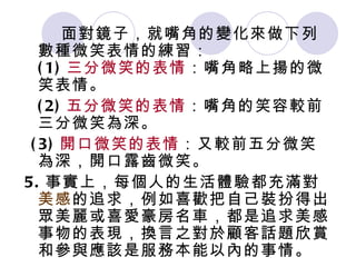 面對鏡子，就嘴角的變化來做下列數種微笑表情的練習： (1) 三分微笑的表情 ：嘴角略上揚的微笑表情。 (2) 五分微笑的表情 ：嘴角的笑容較前三分微笑為深。 (3) 開口微笑的表情 ：又較前五分微笑為深，開口露齒微笑。  5. 事實上，每個人的生活體驗都充滿對 美感 的追求，例如喜歡把自己裝扮得出眾美麗或喜愛豪房名車，都是追求美感事物的表現，換言之對於顧客話題欣賞和參與應該是服務本能以內的事情。 