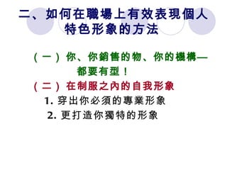 二、如何在職場上有效表現個人 特色形象的方法   （一）   你、你銷售的物、你的機構 — 都要有型！ （二）   在制服之內的自我形象 1. 穿出你必須的專業形象 2. 更打造你獨特的形象 