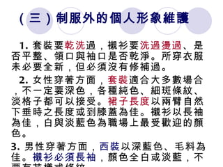 （三）制服外的個人形象維護 1. 套裝要 乾洗 過，襯衫要 洗過燙過 、是否平整、領口與袖口是否乾淨。所穿衣服未必要全新，但必須沒有修補過。 2. 女性穿著方面， 套裝 適合大多數場合，不一定要深色，各種純色、細斑條紋、淡格子都可以接受。 裙子長度 以兩臂自然下垂時之長度或到膝蓋為佳。襯衫以長袖為佳，白與淡藍色為職場上最受歡迎的顏色。 3. 男性穿著方面， 西裝 以深藍色、毛料為佳。 襯衫必須長袖 ，顏色全白或淡藍，不要有花樣或條紋。 
