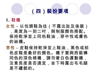 （四）裝扮要項 1. 鞋襪 女性 －以包頭鞋為佳（不露出趾及後跟），高度為一到二吋，與制服顏色搭配。保持乾淨並上同色鞋油，穿中性或膚色的絲襪。 男性 －皮鞋保持乾淨並上鞋油，黑色或棕色皮鞋是最好的顏色。襪子要與西裝褲同色的深色棉襪，請勿著白色運動襪，注意長度是否適宜，坐下時露出毛毛腿是不禮貌的。  